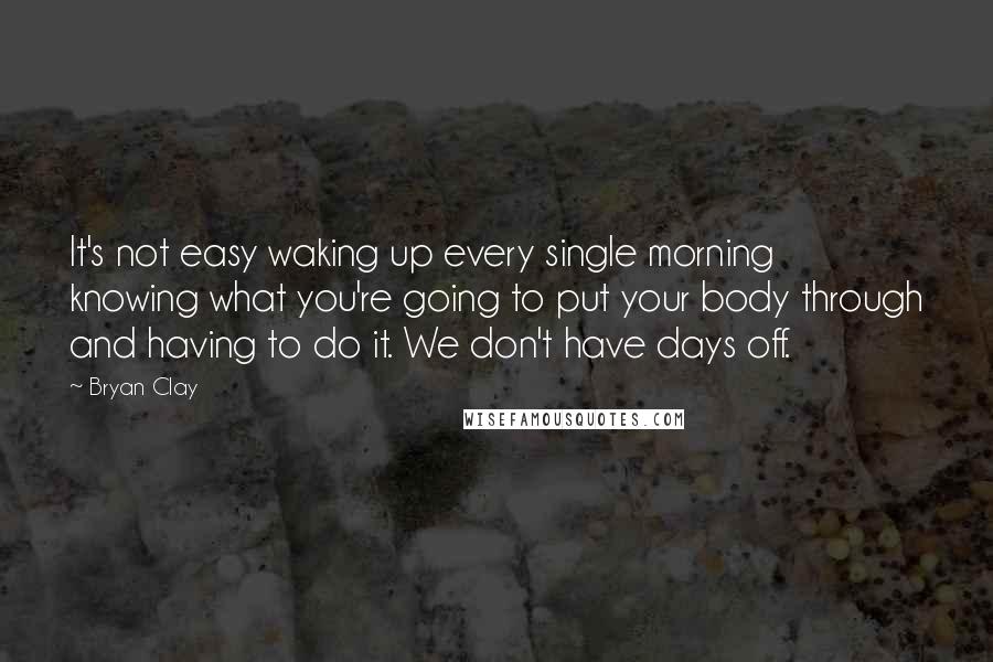 Bryan Clay Quotes: It's not easy waking up every single morning knowing what you're going to put your body through and having to do it. We don't have days off.