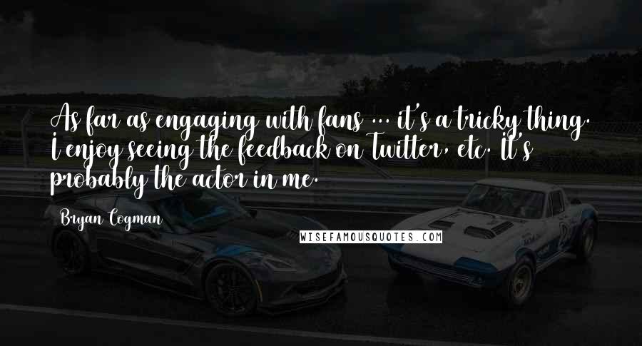 Bryan Cogman Quotes: As far as engaging with fans ... it's a tricky thing. I enjoy seeing the feedback on Twitter, etc. It's probably the actor in me.