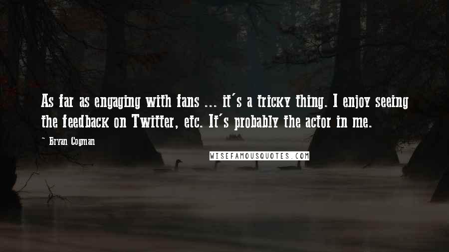 Bryan Cogman Quotes: As far as engaging with fans ... it's a tricky thing. I enjoy seeing the feedback on Twitter, etc. It's probably the actor in me.