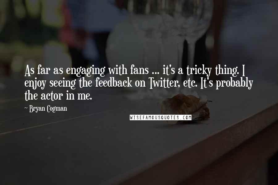 Bryan Cogman Quotes: As far as engaging with fans ... it's a tricky thing. I enjoy seeing the feedback on Twitter, etc. It's probably the actor in me.