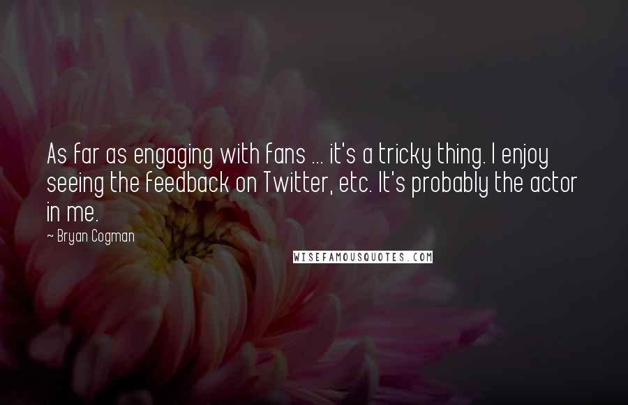 Bryan Cogman Quotes: As far as engaging with fans ... it's a tricky thing. I enjoy seeing the feedback on Twitter, etc. It's probably the actor in me.