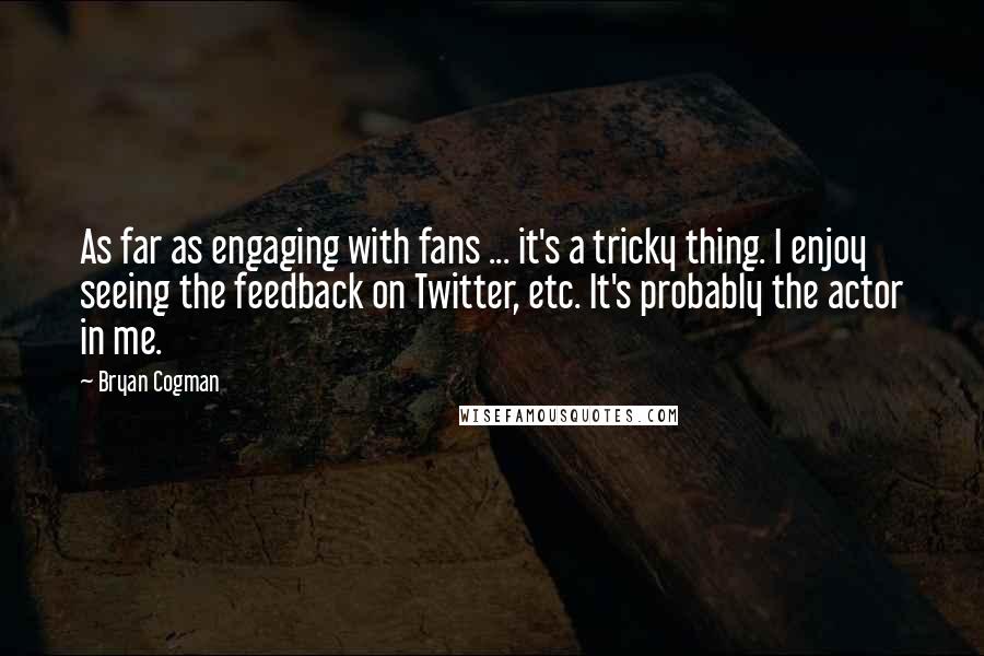 Bryan Cogman Quotes: As far as engaging with fans ... it's a tricky thing. I enjoy seeing the feedback on Twitter, etc. It's probably the actor in me.