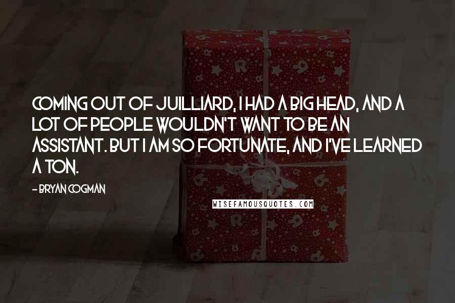 Bryan Cogman Quotes: Coming out of Juilliard, I had a big head, and a lot of people wouldn't want to be an assistant. But I am so fortunate, and I've learned a ton.