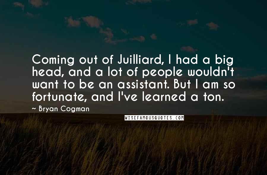 Bryan Cogman Quotes: Coming out of Juilliard, I had a big head, and a lot of people wouldn't want to be an assistant. But I am so fortunate, and I've learned a ton.