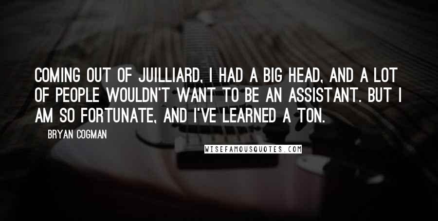 Bryan Cogman Quotes: Coming out of Juilliard, I had a big head, and a lot of people wouldn't want to be an assistant. But I am so fortunate, and I've learned a ton.