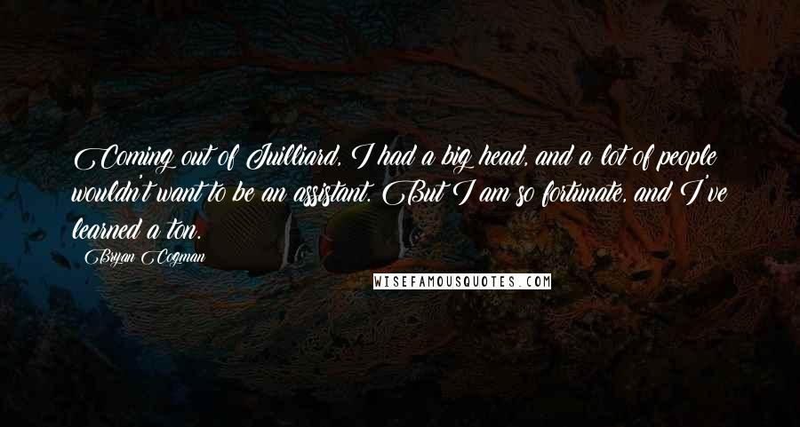 Bryan Cogman Quotes: Coming out of Juilliard, I had a big head, and a lot of people wouldn't want to be an assistant. But I am so fortunate, and I've learned a ton.