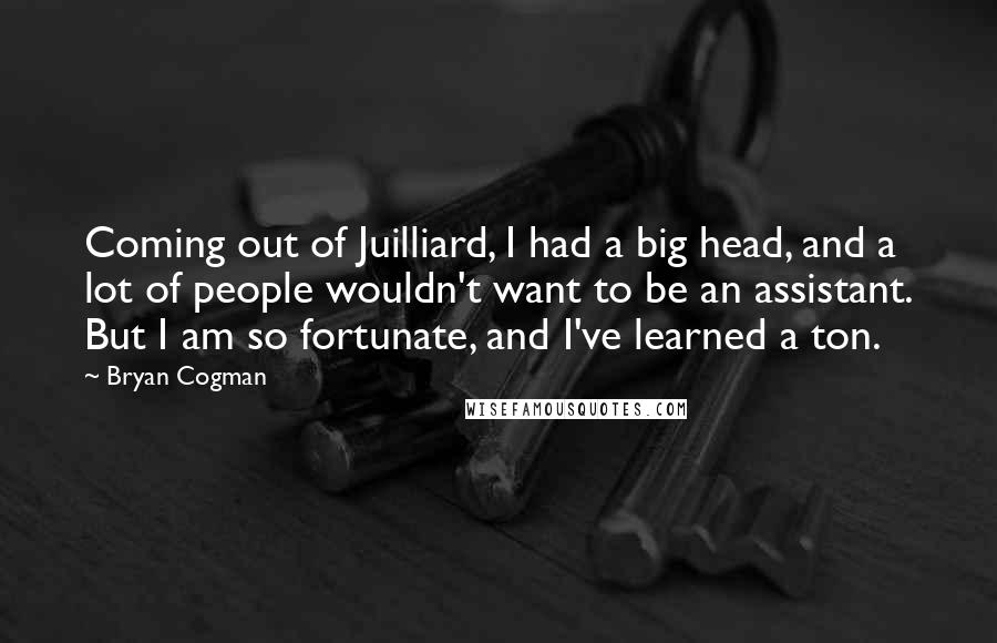 Bryan Cogman Quotes: Coming out of Juilliard, I had a big head, and a lot of people wouldn't want to be an assistant. But I am so fortunate, and I've learned a ton.