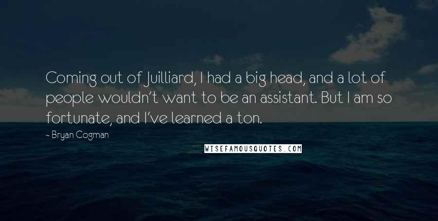 Bryan Cogman Quotes: Coming out of Juilliard, I had a big head, and a lot of people wouldn't want to be an assistant. But I am so fortunate, and I've learned a ton.