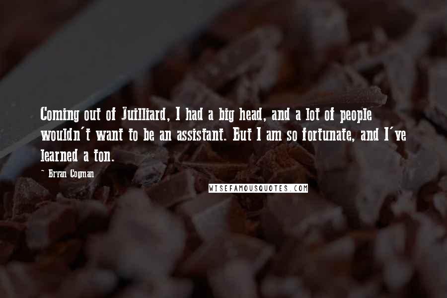 Bryan Cogman Quotes: Coming out of Juilliard, I had a big head, and a lot of people wouldn't want to be an assistant. But I am so fortunate, and I've learned a ton.