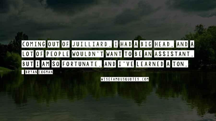 Bryan Cogman Quotes: Coming out of Juilliard, I had a big head, and a lot of people wouldn't want to be an assistant. But I am so fortunate, and I've learned a ton.