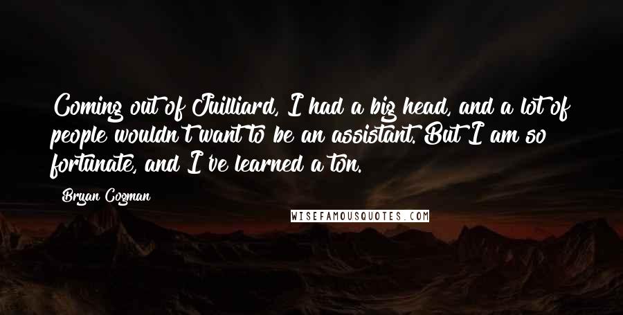 Bryan Cogman Quotes: Coming out of Juilliard, I had a big head, and a lot of people wouldn't want to be an assistant. But I am so fortunate, and I've learned a ton.