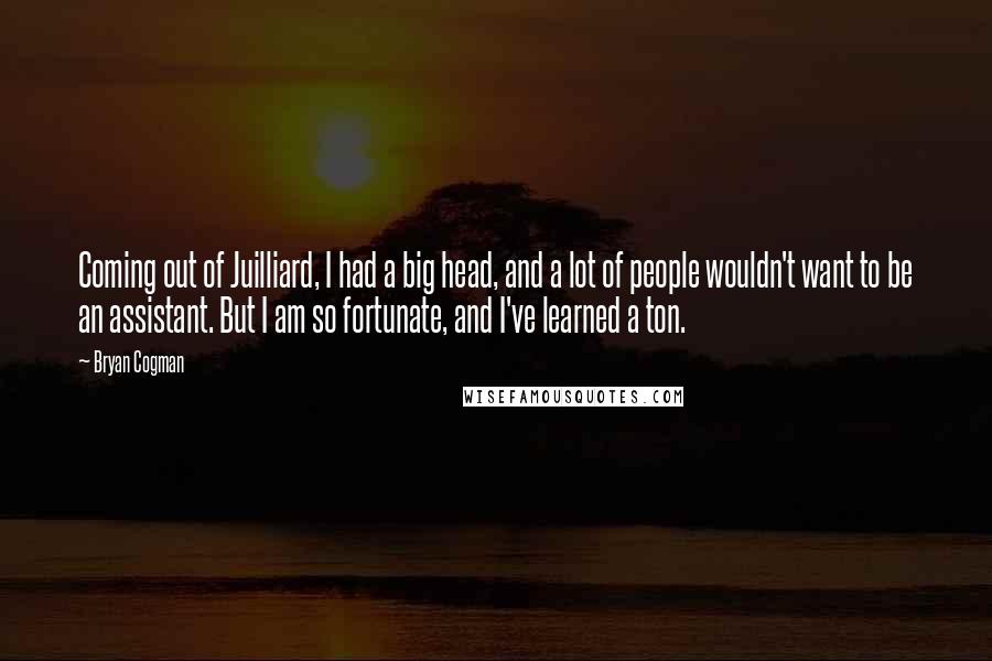 Bryan Cogman Quotes: Coming out of Juilliard, I had a big head, and a lot of people wouldn't want to be an assistant. But I am so fortunate, and I've learned a ton.