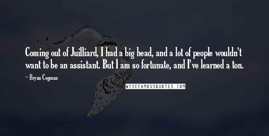 Bryan Cogman Quotes: Coming out of Juilliard, I had a big head, and a lot of people wouldn't want to be an assistant. But I am so fortunate, and I've learned a ton.