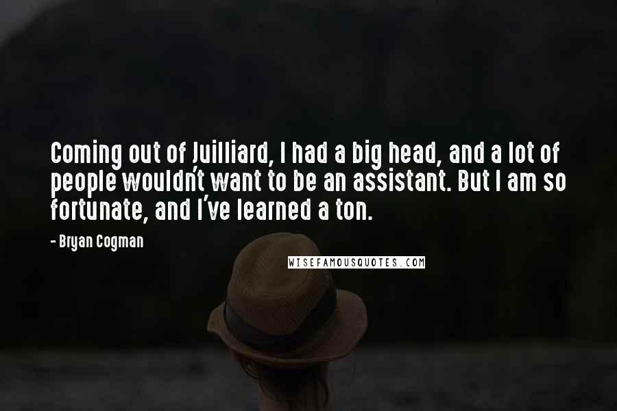 Bryan Cogman Quotes: Coming out of Juilliard, I had a big head, and a lot of people wouldn't want to be an assistant. But I am so fortunate, and I've learned a ton.