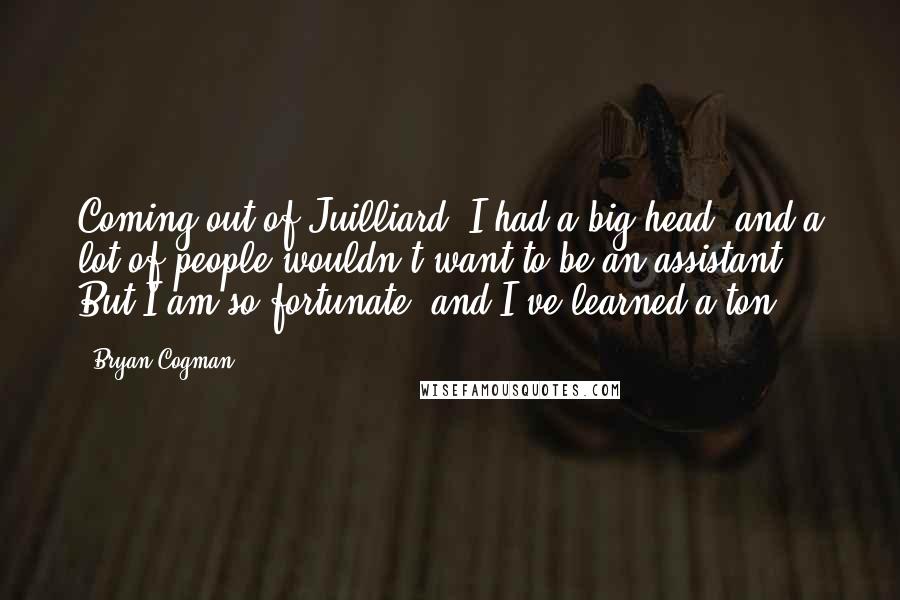 Bryan Cogman Quotes: Coming out of Juilliard, I had a big head, and a lot of people wouldn't want to be an assistant. But I am so fortunate, and I've learned a ton.