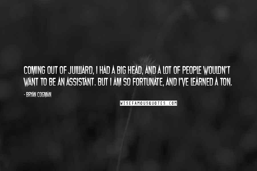 Bryan Cogman Quotes: Coming out of Juilliard, I had a big head, and a lot of people wouldn't want to be an assistant. But I am so fortunate, and I've learned a ton.