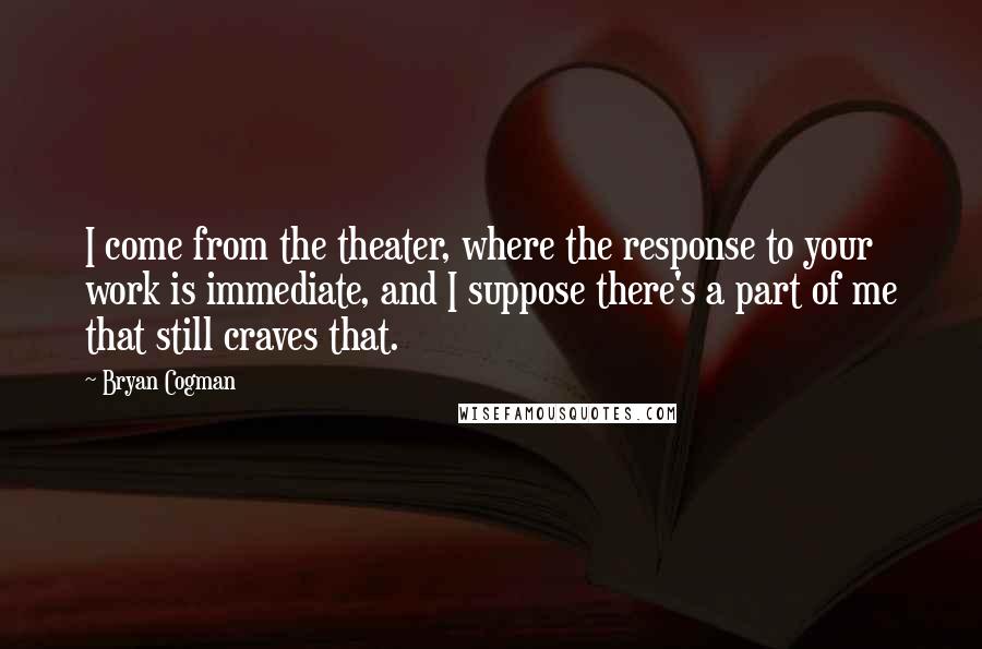 Bryan Cogman Quotes: I come from the theater, where the response to your work is immediate, and I suppose there's a part of me that still craves that.