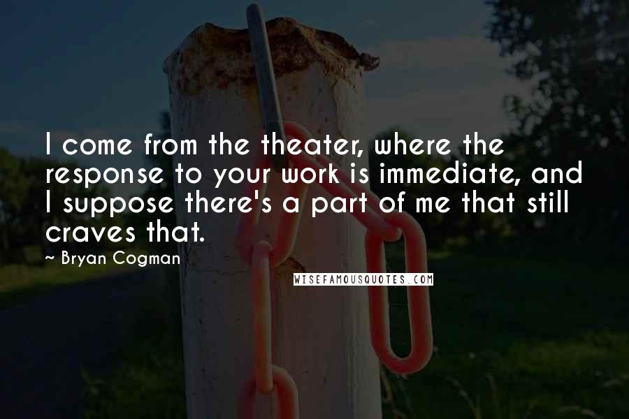 Bryan Cogman Quotes: I come from the theater, where the response to your work is immediate, and I suppose there's a part of me that still craves that.