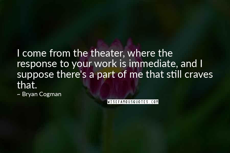 Bryan Cogman Quotes: I come from the theater, where the response to your work is immediate, and I suppose there's a part of me that still craves that.