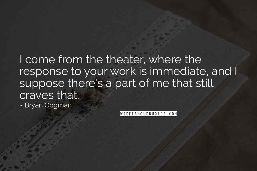 Bryan Cogman Quotes: I come from the theater, where the response to your work is immediate, and I suppose there's a part of me that still craves that.