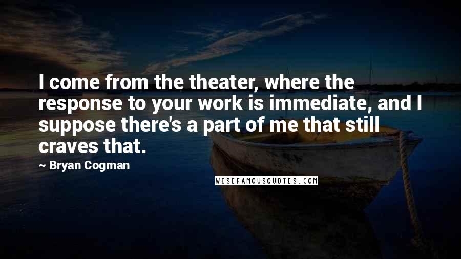 Bryan Cogman Quotes: I come from the theater, where the response to your work is immediate, and I suppose there's a part of me that still craves that.