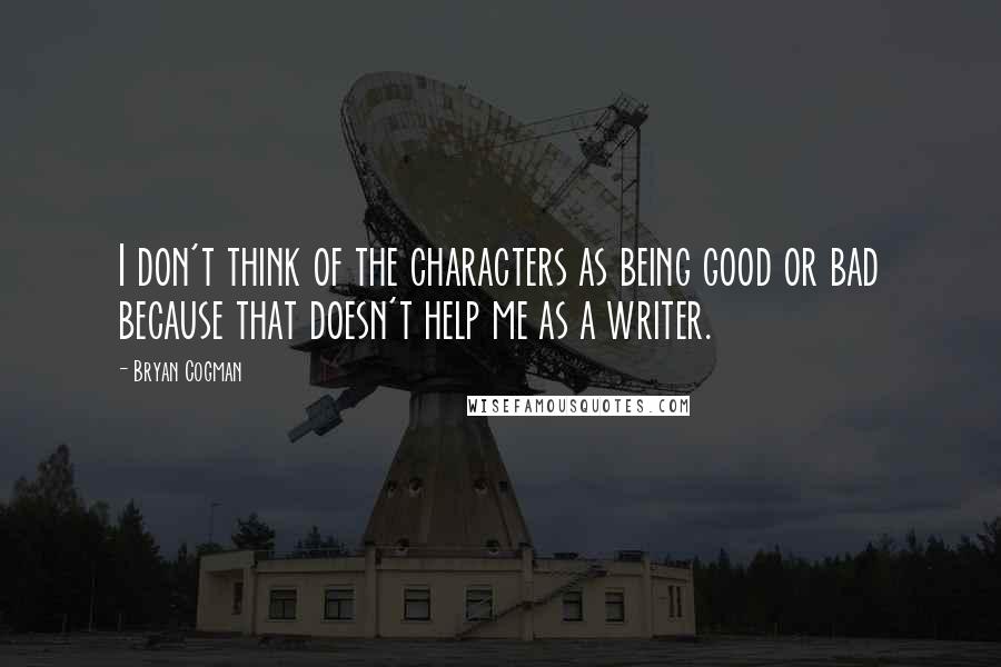 Bryan Cogman Quotes: I don't think of the characters as being good or bad because that doesn't help me as a writer.