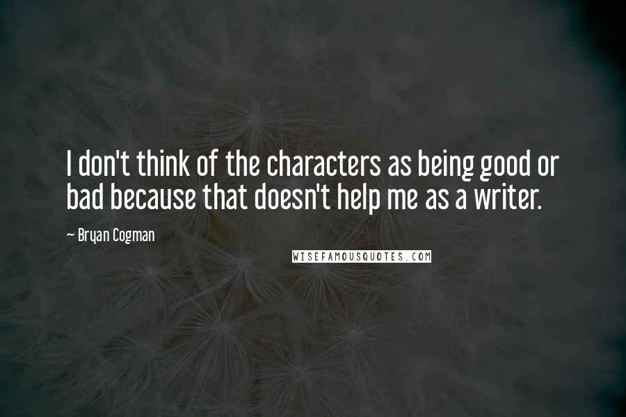 Bryan Cogman Quotes: I don't think of the characters as being good or bad because that doesn't help me as a writer.