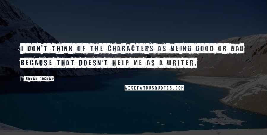 Bryan Cogman Quotes: I don't think of the characters as being good or bad because that doesn't help me as a writer.