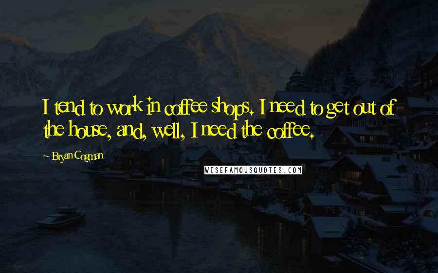 Bryan Cogman Quotes: I tend to work in coffee shops. I need to get out of the house, and, well, I need the coffee.