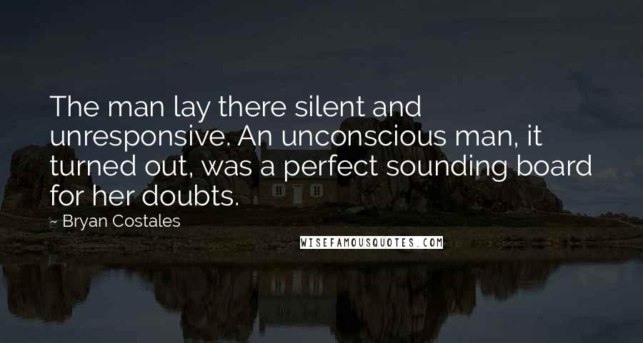 Bryan Costales Quotes: The man lay there silent and unresponsive. An unconscious man, it turned out, was a perfect sounding board for her doubts.