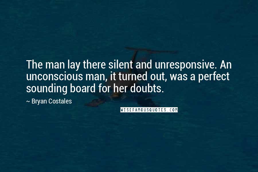 Bryan Costales Quotes: The man lay there silent and unresponsive. An unconscious man, it turned out, was a perfect sounding board for her doubts.