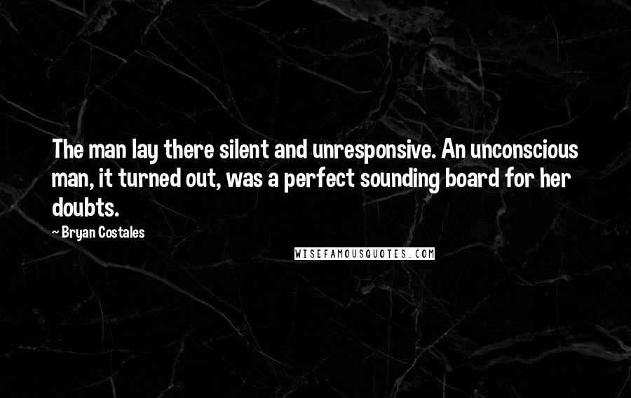 Bryan Costales Quotes: The man lay there silent and unresponsive. An unconscious man, it turned out, was a perfect sounding board for her doubts.