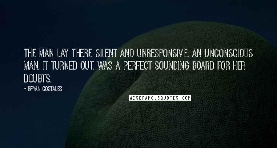 Bryan Costales Quotes: The man lay there silent and unresponsive. An unconscious man, it turned out, was a perfect sounding board for her doubts.