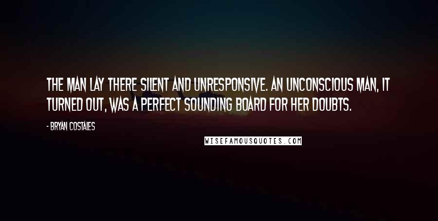 Bryan Costales Quotes: The man lay there silent and unresponsive. An unconscious man, it turned out, was a perfect sounding board for her doubts.