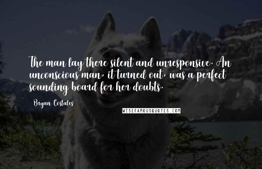 Bryan Costales Quotes: The man lay there silent and unresponsive. An unconscious man, it turned out, was a perfect sounding board for her doubts.