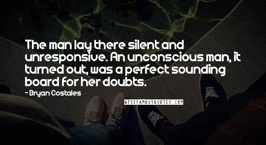 Bryan Costales Quotes: The man lay there silent and unresponsive. An unconscious man, it turned out, was a perfect sounding board for her doubts.