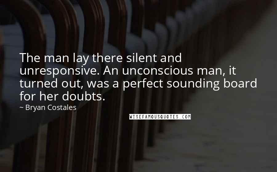 Bryan Costales Quotes: The man lay there silent and unresponsive. An unconscious man, it turned out, was a perfect sounding board for her doubts.