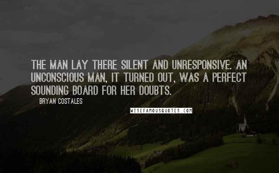 Bryan Costales Quotes: The man lay there silent and unresponsive. An unconscious man, it turned out, was a perfect sounding board for her doubts.