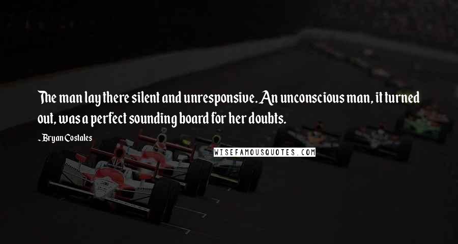 Bryan Costales Quotes: The man lay there silent and unresponsive. An unconscious man, it turned out, was a perfect sounding board for her doubts.