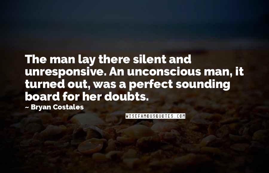 Bryan Costales Quotes: The man lay there silent and unresponsive. An unconscious man, it turned out, was a perfect sounding board for her doubts.