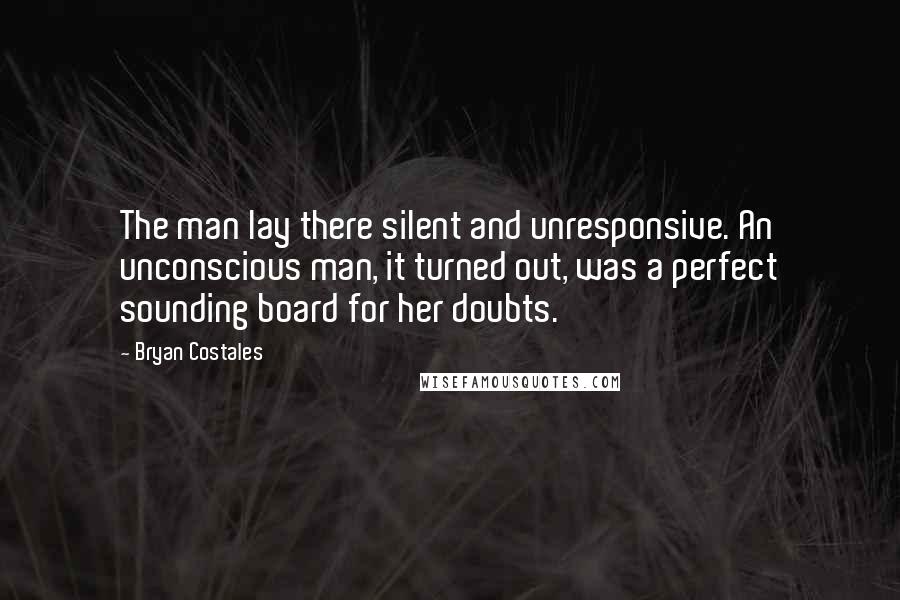 Bryan Costales Quotes: The man lay there silent and unresponsive. An unconscious man, it turned out, was a perfect sounding board for her doubts.