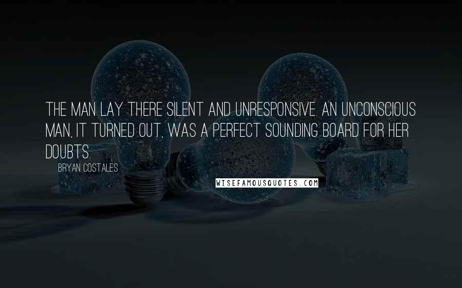 Bryan Costales Quotes: The man lay there silent and unresponsive. An unconscious man, it turned out, was a perfect sounding board for her doubts.