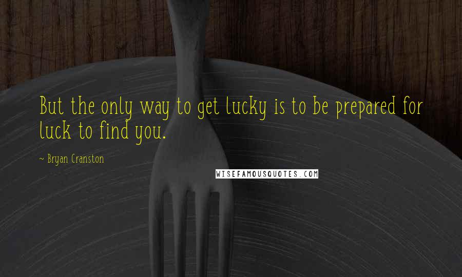 Bryan Cranston Quotes: But the only way to get lucky is to be prepared for luck to find you.