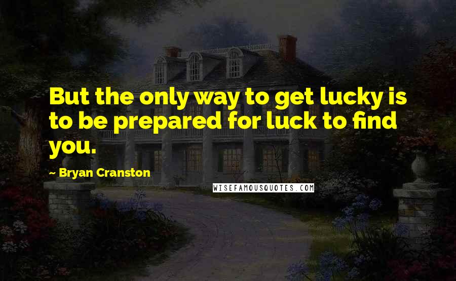 Bryan Cranston Quotes: But the only way to get lucky is to be prepared for luck to find you.