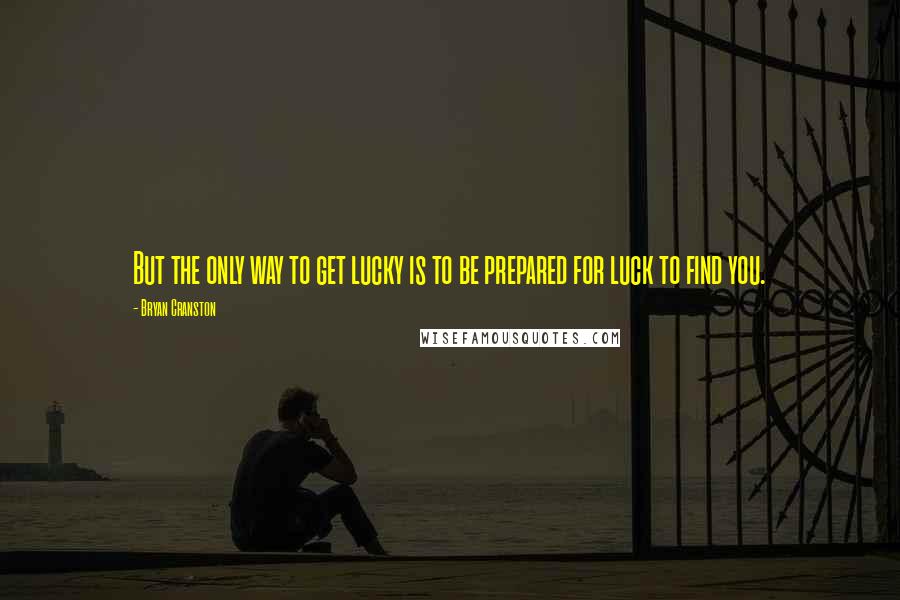 Bryan Cranston Quotes: But the only way to get lucky is to be prepared for luck to find you.