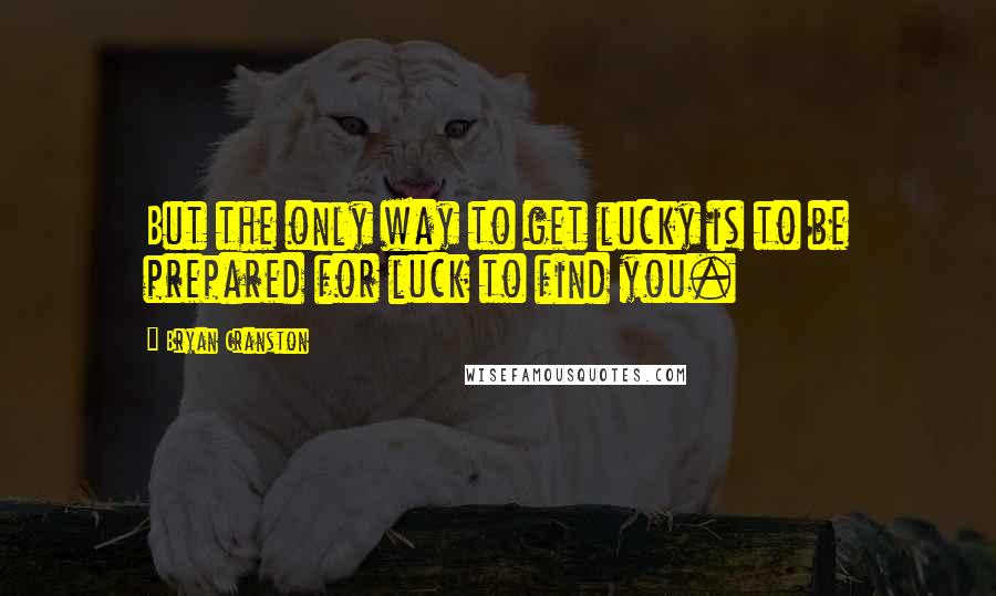 Bryan Cranston Quotes: But the only way to get lucky is to be prepared for luck to find you.