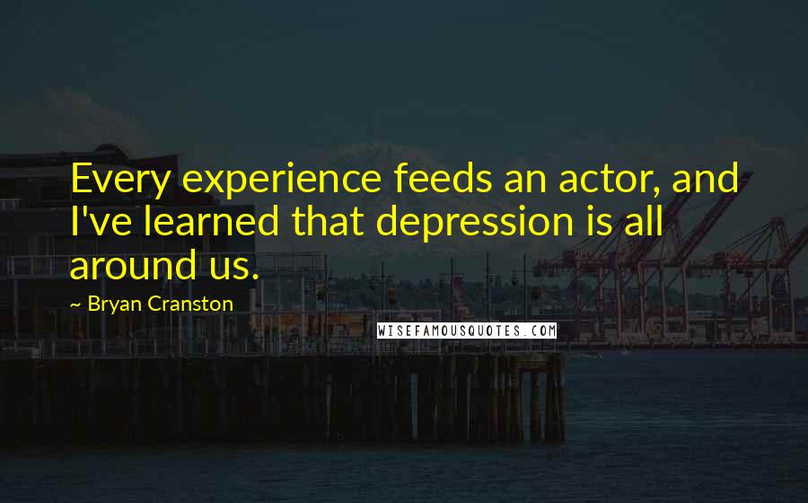 Bryan Cranston Quotes: Every experience feeds an actor, and I've learned that depression is all around us.