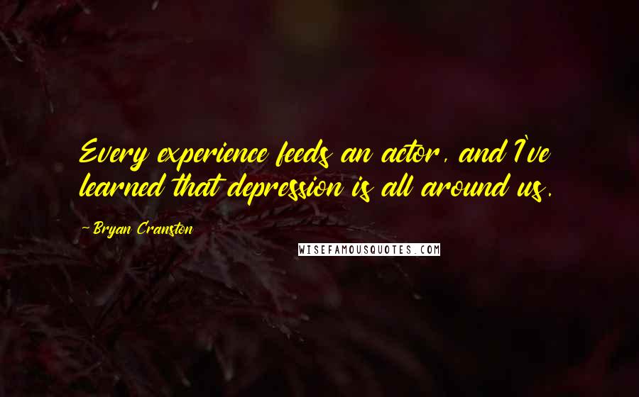 Bryan Cranston Quotes: Every experience feeds an actor, and I've learned that depression is all around us.