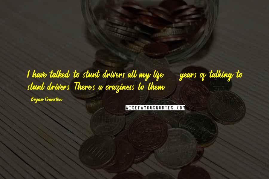 Bryan Cranston Quotes: I have talked to stunt drivers all my life, 32 years of talking to stunt drivers. There's a craziness to them.