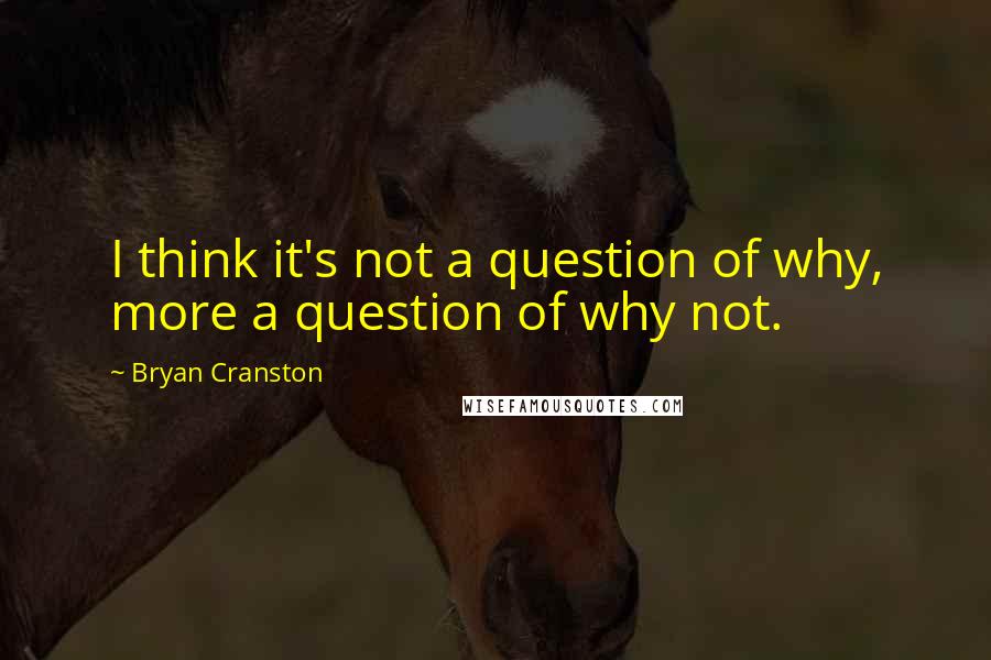 Bryan Cranston Quotes: I think it's not a question of why, more a question of why not.